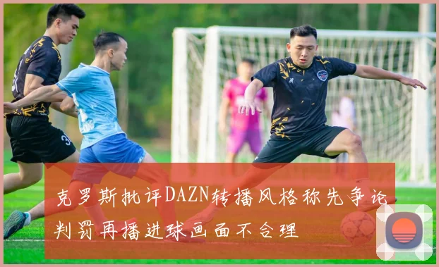克罗斯批评DAZN转播风格称先争论判罚再播进球画面不合理