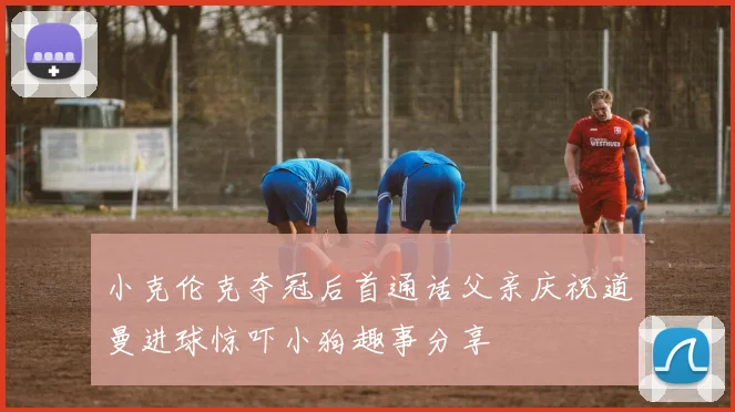 小克伦克夺冠后首通话父亲庆祝道曼进球惊吓小狗趣事分享