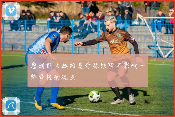 詹姆斯力挺约基奇称缺阵不影响一阵资格的观点