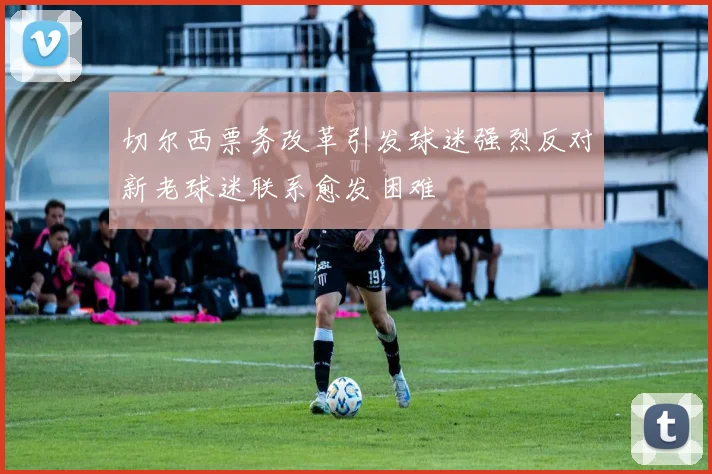 切尔西票务改革引发球迷强烈反对新老球迷联系愈发困难