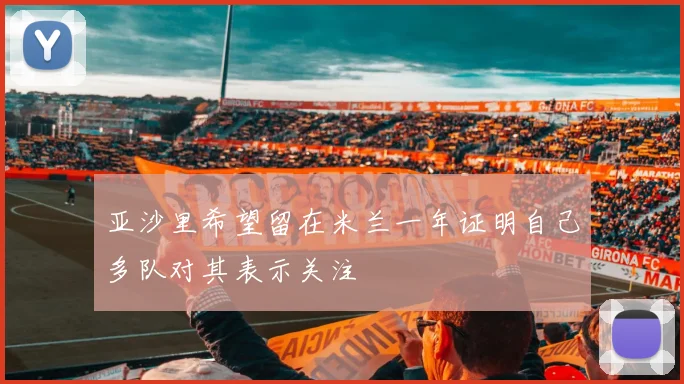 亚沙里希望留在米兰一年证明自己多队对其表示关注