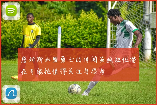 詹姆斯加盟勇士的传闻虽疯狂但潜在可能性值得关注与思考
