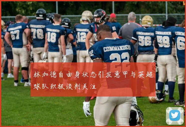 林加德自由身状态引发意甲与英超球队积极谈判关注