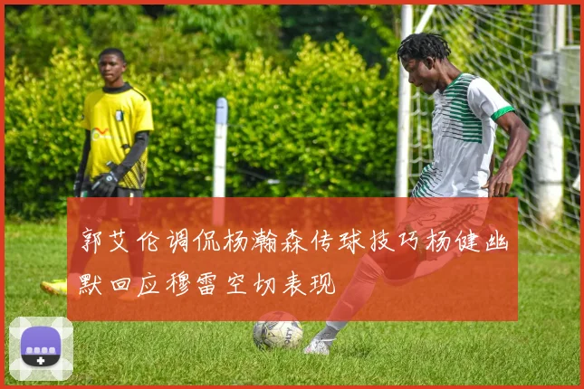 郭艾伦调侃杨瀚森传球技巧杨健幽默回应穆雷空切表现