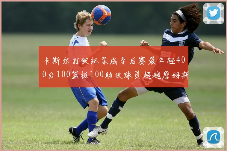 卡斯尔打破纪录成季后赛最年轻400分100篮板100助攻球员超越詹姆斯荣耀时刻