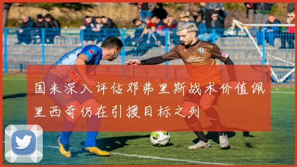 国米深入评估邓弗里斯战术价值佩里西奇仍在引援目标之列