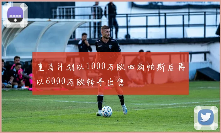 皇马计划以1000万欧回购帕斯后再以6000万欧转手出售