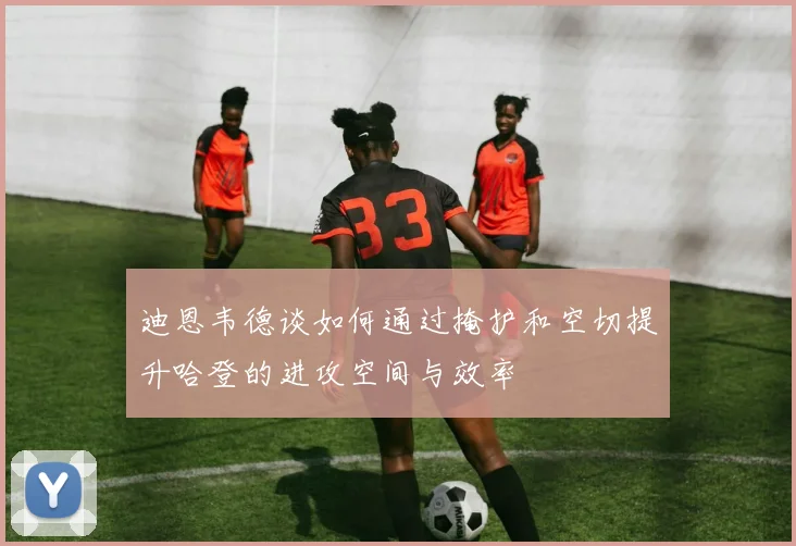 迪恩韦德谈如何通过掩护和空切提升哈登的进攻空间与效率