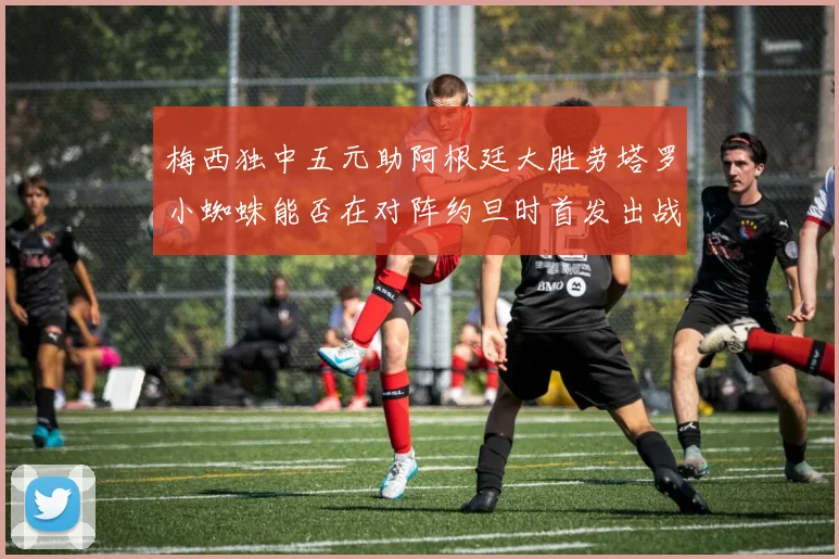 梅西独中五元助阿根廷大胜劳塔罗小蜘蛛能否在对阵约旦时首发出战