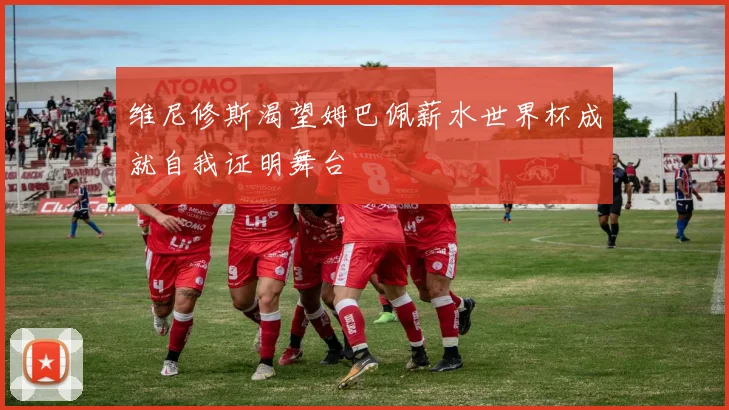 维尼修斯渴望姆巴佩薪水世界杯成就自我证明舞台