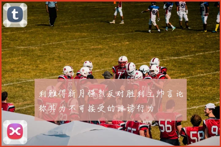 利雅得新月强烈反对胜利主帅言论称其为不可接受的诽谤行为