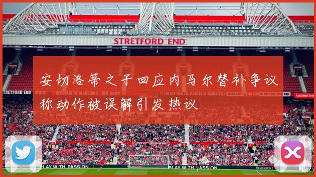 安切洛蒂之子回应内马尔替补争议称动作被误解引发热议
