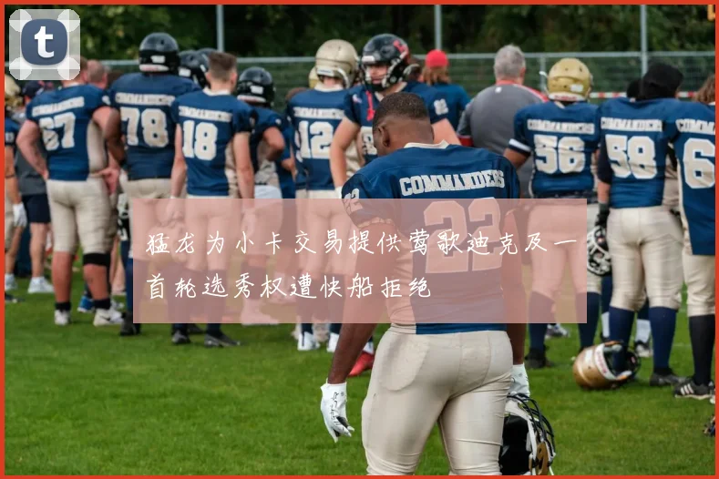 猛龙为小卡交易提供莺歌迪克及一首轮选秀权遭快船拒绝