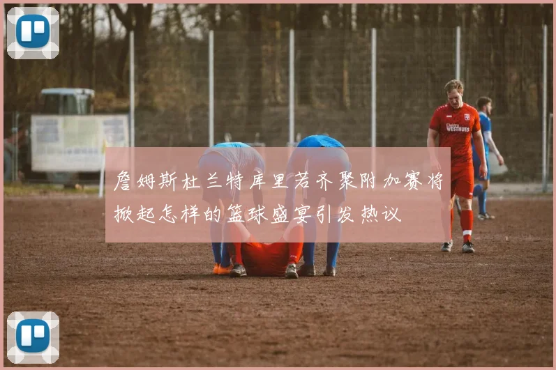 詹姆斯杜兰特库里若齐聚附加赛将掀起怎样的篮球盛宴引发热议