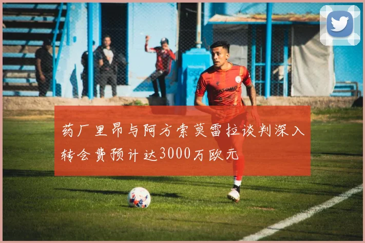 药厂里昂与阿方索莫雷拉谈判深入转会费预计达3000万欧元